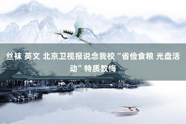 丝袜 英文 北京卫视报说念我校“省俭食粮 光盘活动”特质教悔