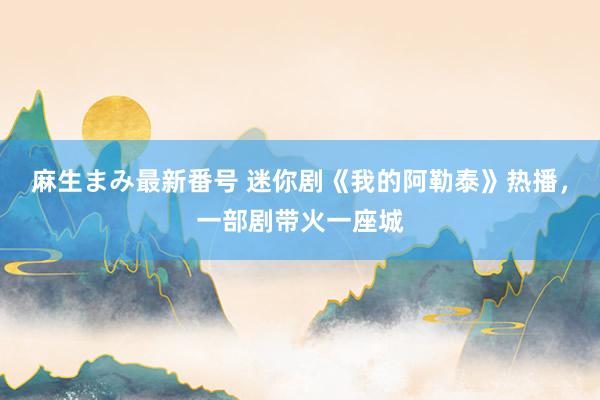 麻生まみ最新番号 迷你剧《我的阿勒泰》热播，一部剧带火一座城