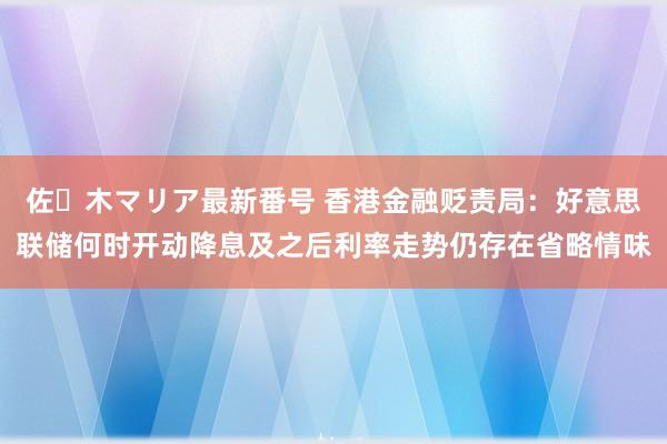 佐々木マリア最新番号 香港金融贬责局：好意思联储何时开动降息及之后利率走势仍存在省略情味