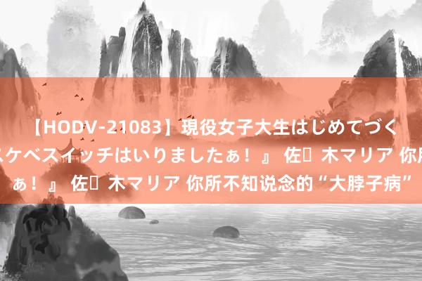 【HODV-21083】現役女子大生はじめてづくしのセックス 『私のドスケベスイッチはいりましたぁ！』 佐々木マリア 你所不知说念的“大脖子病”