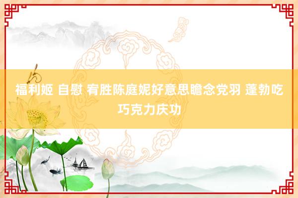 福利姬 自慰 宥胜陈庭妮好意思瞻念党羽 蓬勃吃巧克力庆功