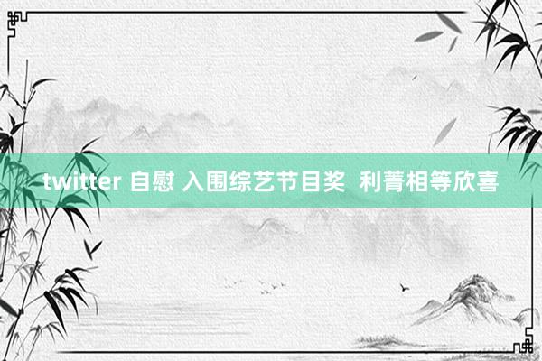 twitter 自慰 入围综艺节目奖  利菁相等欣喜