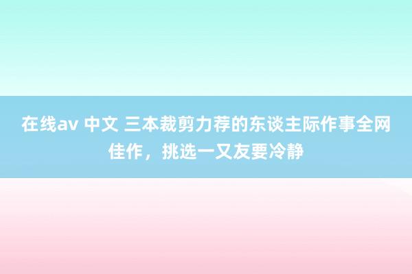 在线av 中文 三本裁剪力荐的东谈主际作事全网佳作，挑选一又友要冷静