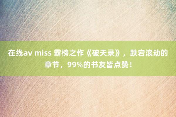 在线av miss 霸榜之作《破天录》，跌宕滚动的章节，99%的书友皆点赞！