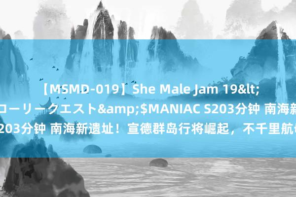 【MSMD-019】She Male Jam 19</a>2008-08-04グローリークエスト&$MANIAC S203分钟 南海新遗址！宣德群岛行将崛起，不千里航母引全球扫视！