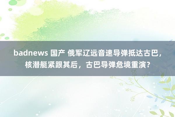 badnews 国产 俄军辽远音速导弹抵达古巴，核潜艇紧跟其后，古巴导弹危境重演？