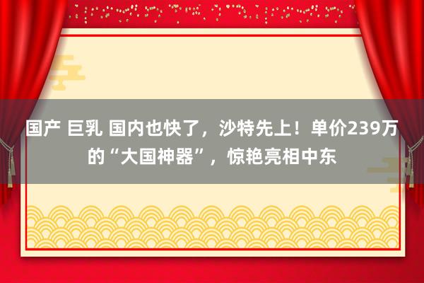 国产 巨乳 国内也快了，沙特先上！单价239万的“大国神器”，惊艳亮相中东