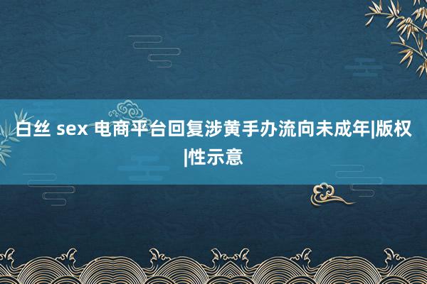 白丝 sex 电商平台回复涉黄手办流向未成年|版权|性示意