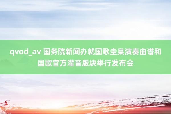 qvod_av 国务院新闻办就国歌圭臬演奏曲谱和国歌官方灌音版块举行发布会