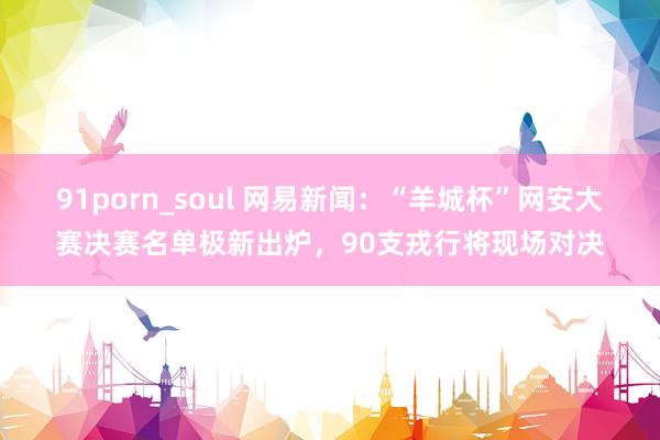 91porn_soul 网易新闻：“羊城杯”网安大赛决赛名单极新出炉，90支戎行将现场对决