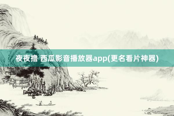 夜夜撸 西瓜影音播放器app(更名看片神器)