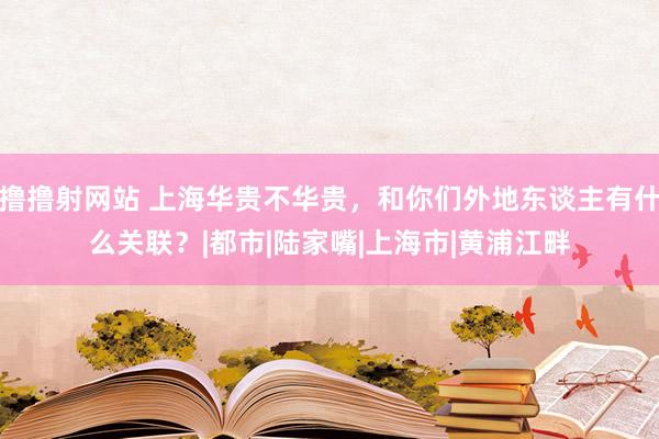 撸撸射网站 上海华贵不华贵，和你们外地东谈主有什么关联？|都市|陆家嘴|上海市|黄浦江畔