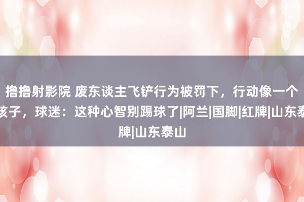 撸撸射影院 废东谈主飞铲行为被罚下，行动像一个熊孩子，球迷：这种心智别踢球了|阿兰|国脚|红牌|山东泰山