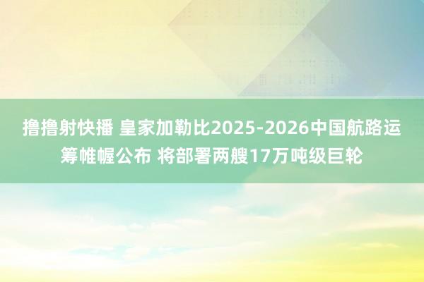 撸撸射快播 皇家加勒比2025-2026中国航路运筹帷幄公布 将部署两艘17万吨级巨轮