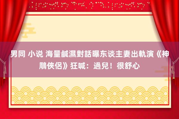 男同 小说 海量鹹濕對話曝　东谈主妻出軌演《神鵰俠侶》狂喊：過兒！很舒心