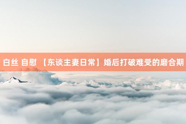 白丝 自慰 【东谈主妻日常】婚后打破难受的磨合期