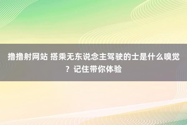 撸撸射网站 搭乘无东说念主驾驶的士是什么嗅觉？记住带你体验