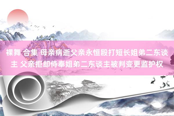 裸舞 合集 母亲病逝父亲永恒殴打短长姐弟二东谈主 父亲拒却侍奉姐弟二东谈主被判变更监护权