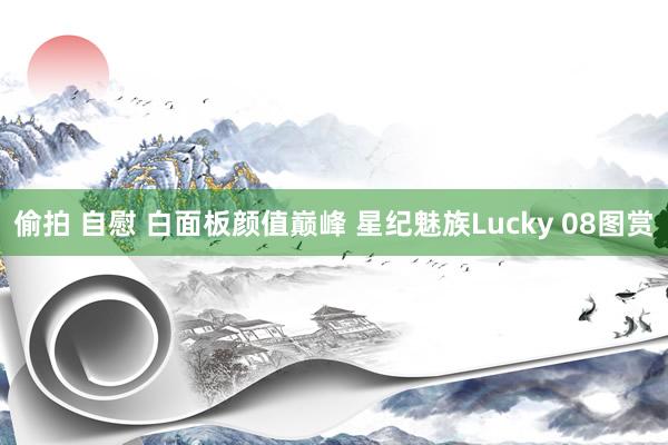 偷拍 自慰 白面板颜值巅峰 星纪魅族Lucky 08图赏