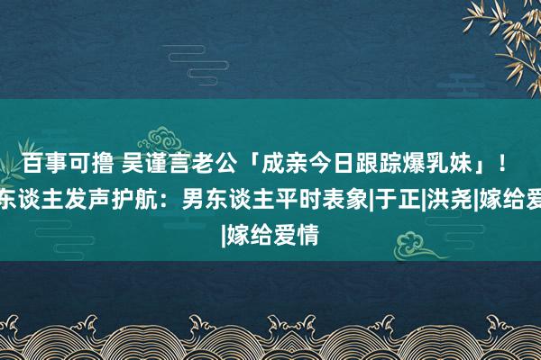 百事可撸 吴谨言老公「成亲今日跟踪爆乳妹」！　牙东谈主发声护航：男东谈主平时表象|于正|洪尧|嫁给爱情