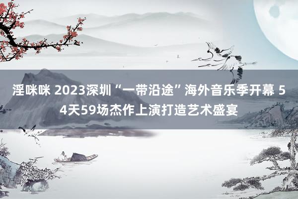 淫咪咪 2023深圳“一带沿途”海外音乐季开幕 54天59场杰作上演打造艺术盛宴