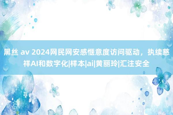 黑丝 av 2024网民网安感惬意度访问驱动，执续慈祥AI和数字化|样本|ai|黄丽玲|汇注安全