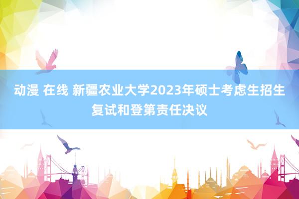 动漫 在线 新疆农业大学2023年硕士考虑生招生复试和登第责任决议