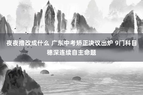 夜夜撸改成什么 广东中考矫正决议出炉 9门科目穗深连续自主命题