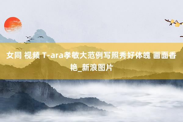 女同 视频 T-ara孝敏大范例写照秀好体魄 画面香艳_新浪图片