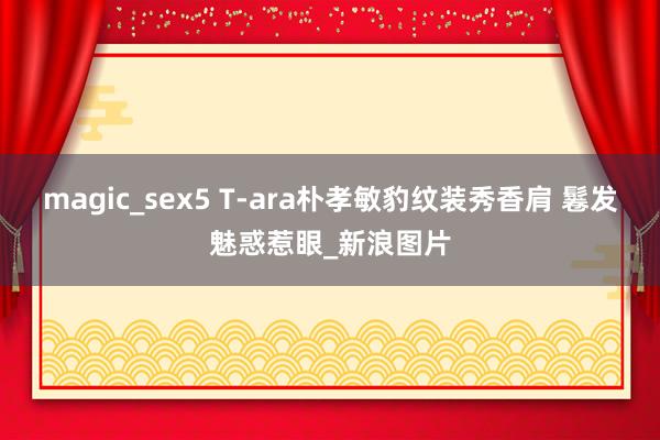 magic_sex5 T-ara朴孝敏豹纹装秀香肩 鬈发魅惑惹眼_新浪图片