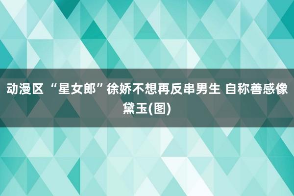 动漫区 “星女郎”徐娇不想再反串男生 自称善感像黛玉(图)