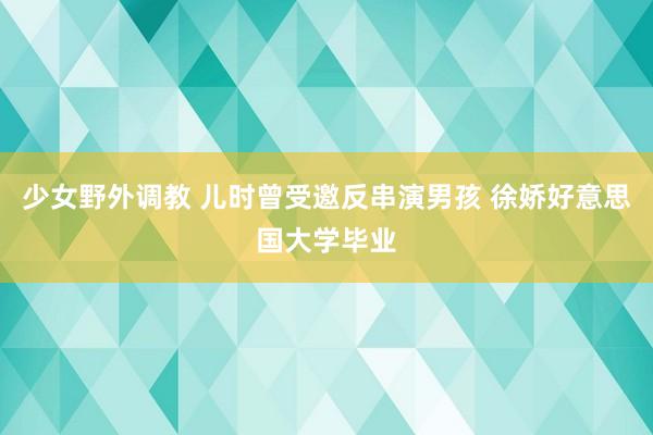 少女野外调教 儿时曾受邀反串演男孩 徐娇好意思国大学毕业