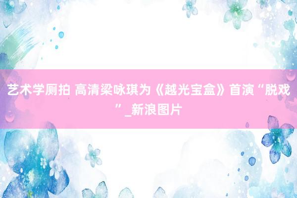 艺术学厕拍 高清梁咏琪为《越光宝盒》首演“脱戏”_新浪图片