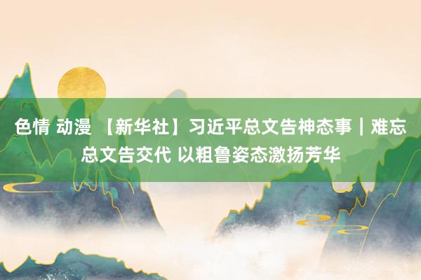 色情 动漫 【新华社】习近平总文告神态事｜难忘总文告交代 以粗鲁姿态激扬芳华