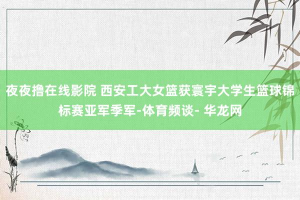 夜夜撸在线影院 西安工大女篮获寰宇大学生篮球锦标赛亚军季军-体育频谈- 华龙网