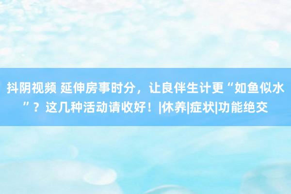 抖阴视频 延伸房事时分，让良伴生计更“如鱼似水”？这几种活动请收好！|休养|症状|功能绝交