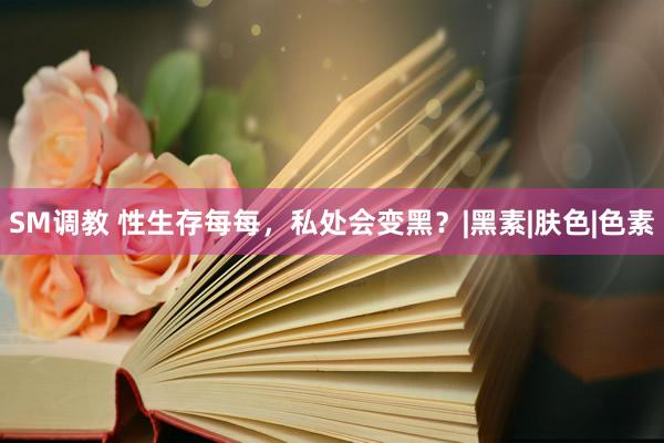 SM调教 性生存每每，私处会变黑？|黑素|肤色|色素