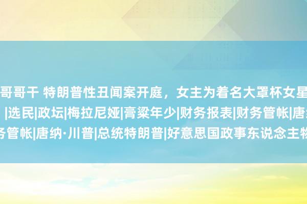 哥哥干 特朗普性丑闻案开庭，女主为着名大罩杯女星，他还能当总统吗？|选民|政坛|梅拉尼娅|膏粱年少|财务报表|财务管帐|唐纳·川普|总统特朗普|好意思国政事东说念主物|唐纳德·特朗普