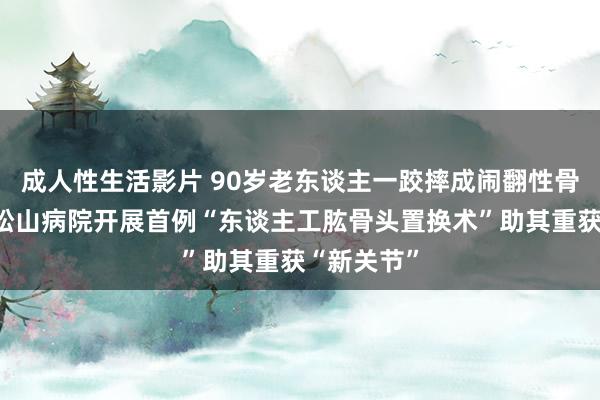 成人性生活影片 90岁老东谈主一跤摔成闹翻性骨折，重庆松山病院开展首例“东谈主工肱骨头置换术”助其重获“新关节”