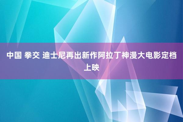 中国 拳交 迪士尼再出新作阿拉丁神漫大电影定档上映