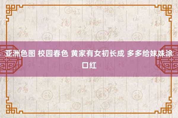 亚洲色图 校园春色 黄家有女初长成 多多给妹妹涂口红