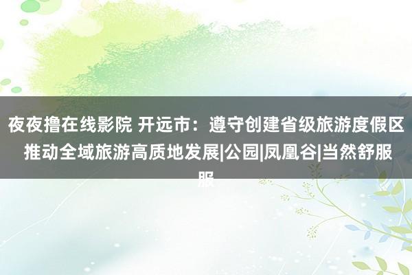 夜夜撸在线影院 开远市：遵守创建省级旅游度假区 推动全域旅游高质地发展|公园|凤凰谷|当然舒服