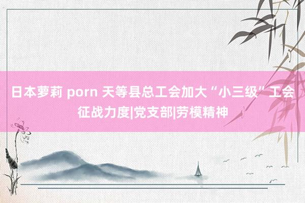 日本萝莉 porn 天等县总工会加大“小三级”工会征战力度|党支部|劳模精神