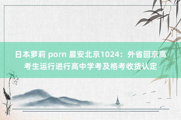 日本萝莉 porn 晨安北京1024：外省回京高考生运行进行高中学考及格考收货认定