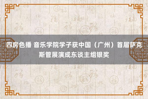 四房色播 音乐学院学子获中国（广州）首届萨克斯管展演成东谈主组银奖