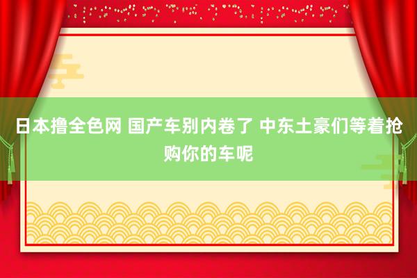 日本撸全色网 国产车别内卷了 中东土豪们等着抢购你的车呢