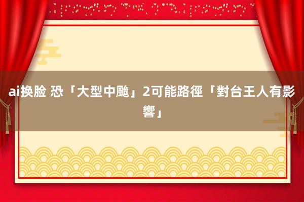 ai换脸 恐「大型中颱」2可能路徑　「對台王人有影響」