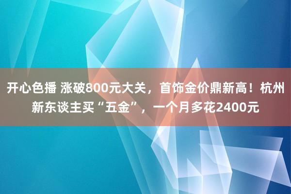 开心色播 涨破800元大关，首饰金价鼎新高！杭州新东谈主买“五金”，一个月多花2400元