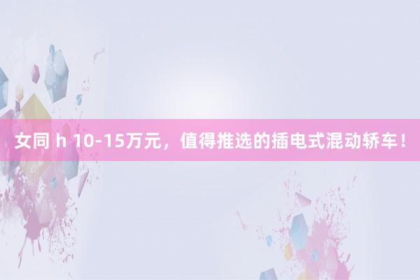 女同 h 10-15万元，值得推选的插电式混动轿车！