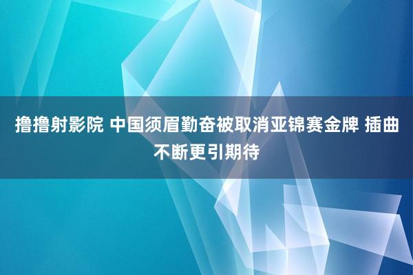 撸撸射影院 中国须眉勤奋被取消亚锦赛金牌 插曲不断更引期待